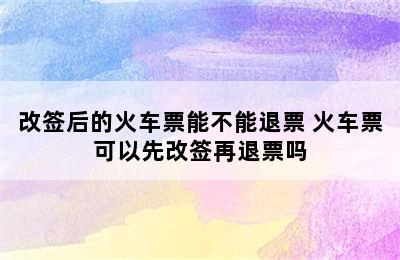 改签后的火车票能不能退票 火车票可以先改签再退票吗